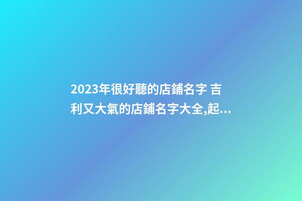 2023年很好聽的店鋪名字 吉利又大氣的店鋪名字大全,起名之家-第1張-店鋪起名-玄機派